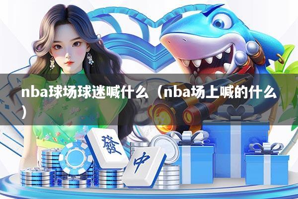 nba球场球迷喊什么（nba场上喊的什么）